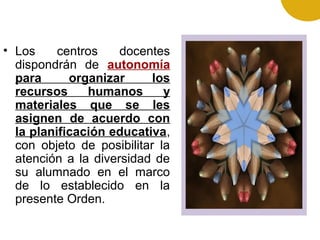 • Los centros docentes
dispondrán de autonomía
para organizar los
recursos humanos y
materiales que se les
asignen de acuerdo con
la planificación educativa,
con objeto de posibilitar la
atención a la diversidad de
su alumnado en el marco
de lo establecido en la
presente Orden.
 