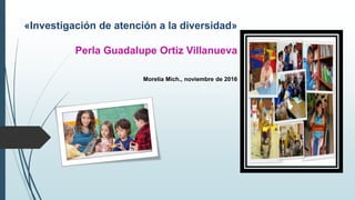 «Investigación de atención a la diversidad»
Perla Guadalupe Ortiz Villanueva
Morelia Mich., noviembre de 2016
 