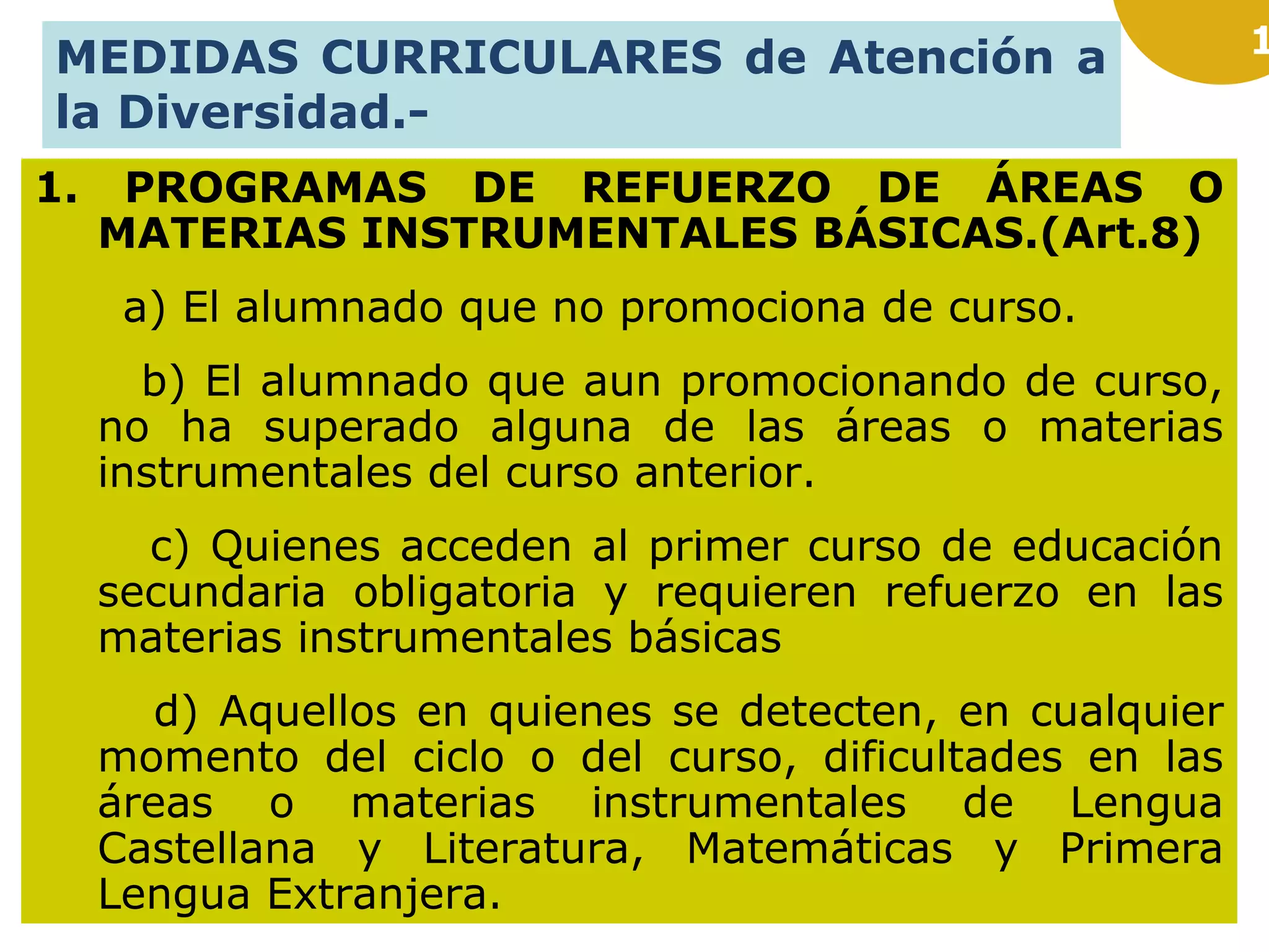 1
MEDIDAS CURRICULARES de Atención a
la Diversidad.-
1. PROGRAMAS DE REFUERZO DE ÁREAS O
MATERIAS INSTRUMENTALES BÁSICAS.(Art.8)
a) El alumnado que no promociona de curso.
b) El alumnado que aun promocionando de curso,
no ha superado alguna de las áreas o materias
instrumentales del curso anterior.
c) Quienes acceden al primer curso de educación
secundaria obligatoria y requieren refuerzo en las
materias instrumentales básicas
d) Aquellos en quienes se detecten, en cualquier
momento del ciclo o del curso, dificultades en las
áreas o materias instrumentales de Lengua
Castellana y Literatura, Matemáticas y Primera
Lengua Extranjera.
 