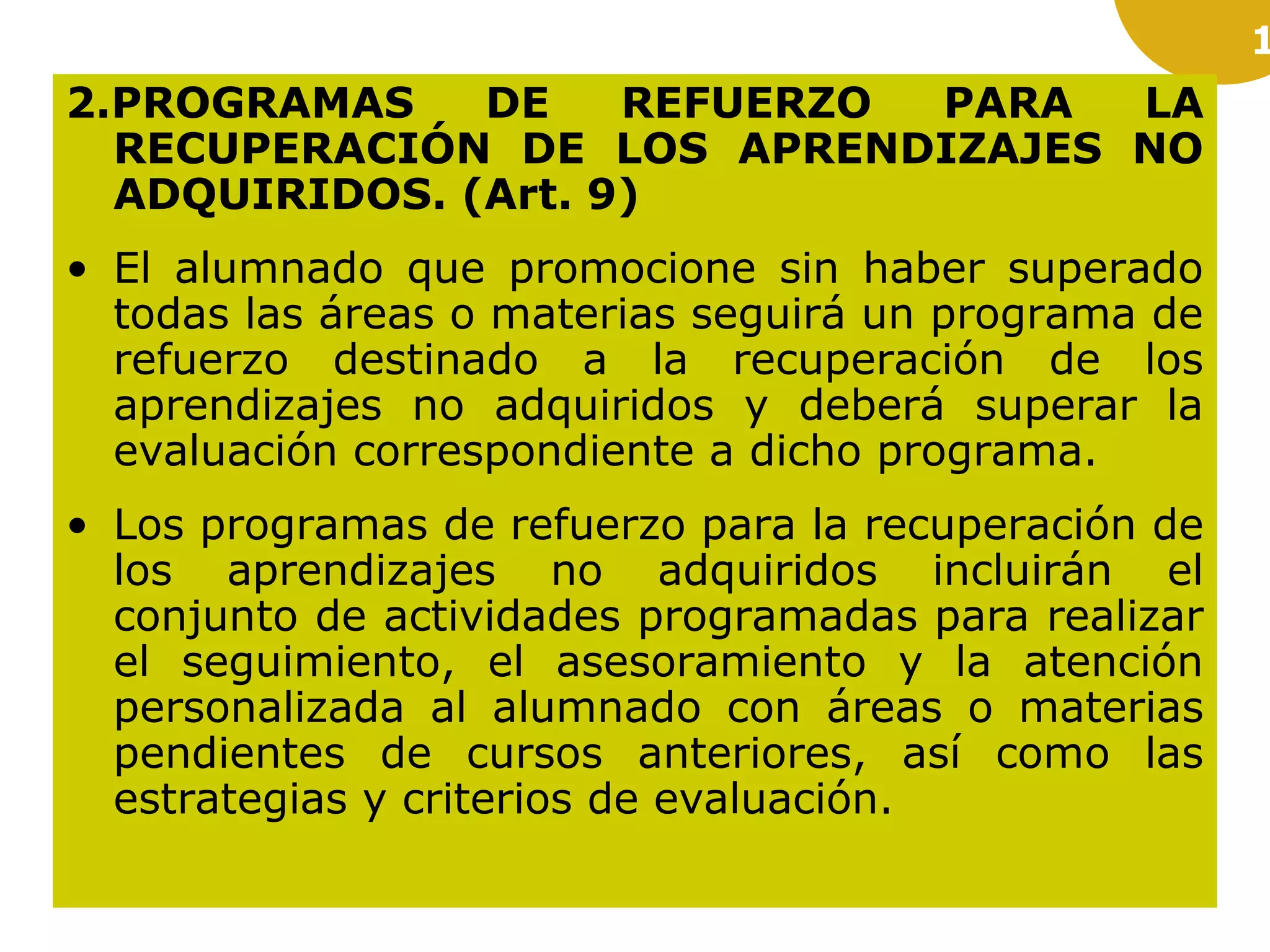 1
2.PROGRAMAS DE REFUERZO PARA LA
RECUPERACIÓN DE LOS APRENDIZAJES NO
ADQUIRIDOS. (Art. 9)
• El alumnado que promocione sin haber superado
todas las áreas o materias seguirá un programa de
refuerzo destinado a la recuperación de los
aprendizajes no adquiridos y deberá superar la
evaluación correspondiente a dicho programa.
• Los programas de refuerzo para la recuperación de
los aprendizajes no adquiridos incluirán el
conjunto de actividades programadas para realizar
el seguimiento, el asesoramiento y la atención
personalizada al alumnado con áreas o materias
pendientes de cursos anteriores, así como las
estrategias y criterios de evaluación.
 