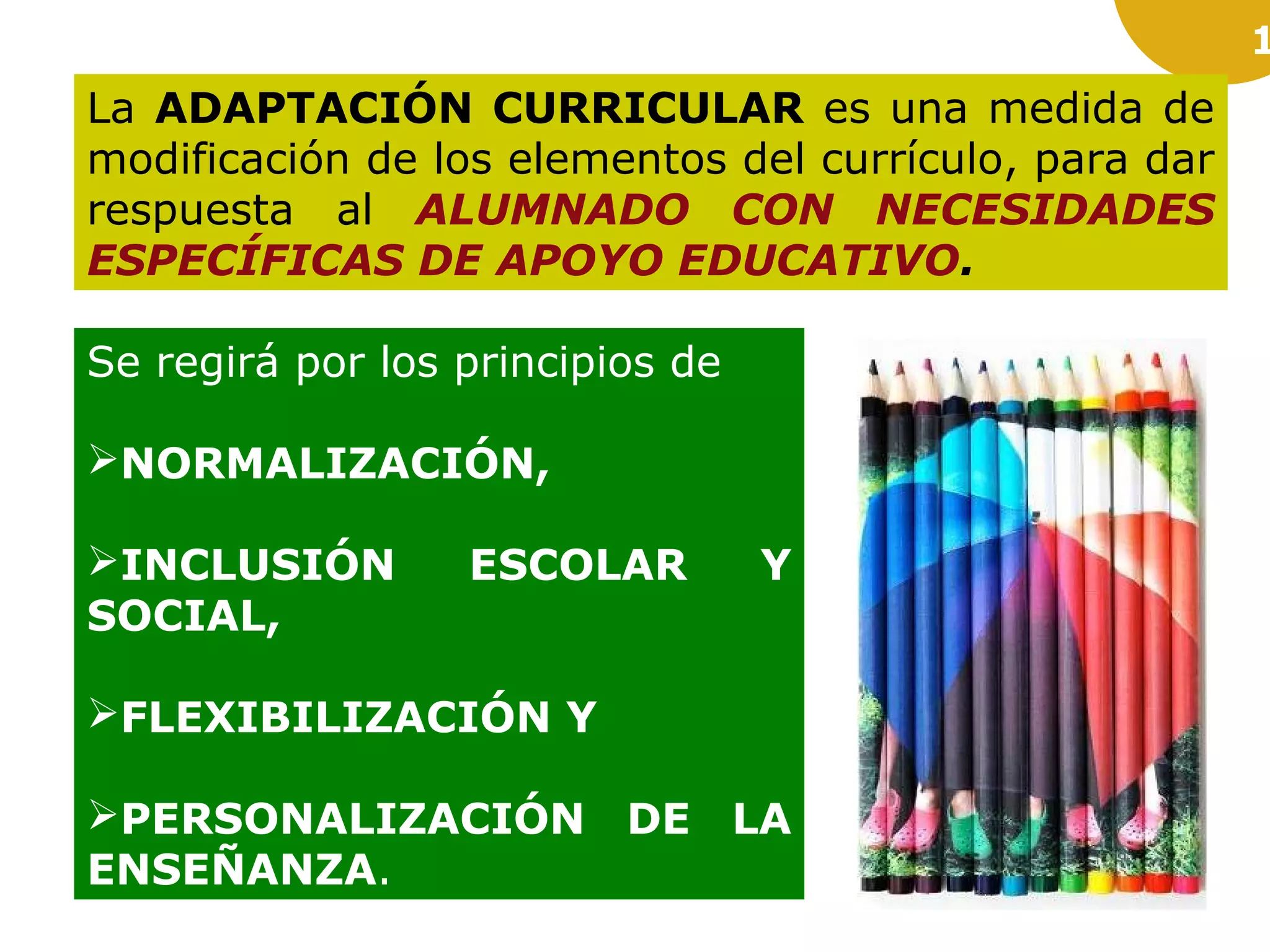 1
La ADAPTACIÓN CURRICULAR es una medida de
modificación de los elementos del currículo, para dar
respuesta al ALUMNADO CON NECESIDADES
ESPECÍFICAS DE APOYO EDUCATIVO.
Se regirá por los principios de
NORMALIZACIÓN,
INCLUSIÓN ESCOLAR Y
SOCIAL,
FLEXIBILIZACIÓN Y
PERSONALIZACIÓN DE LA
ENSEÑANZA.
 