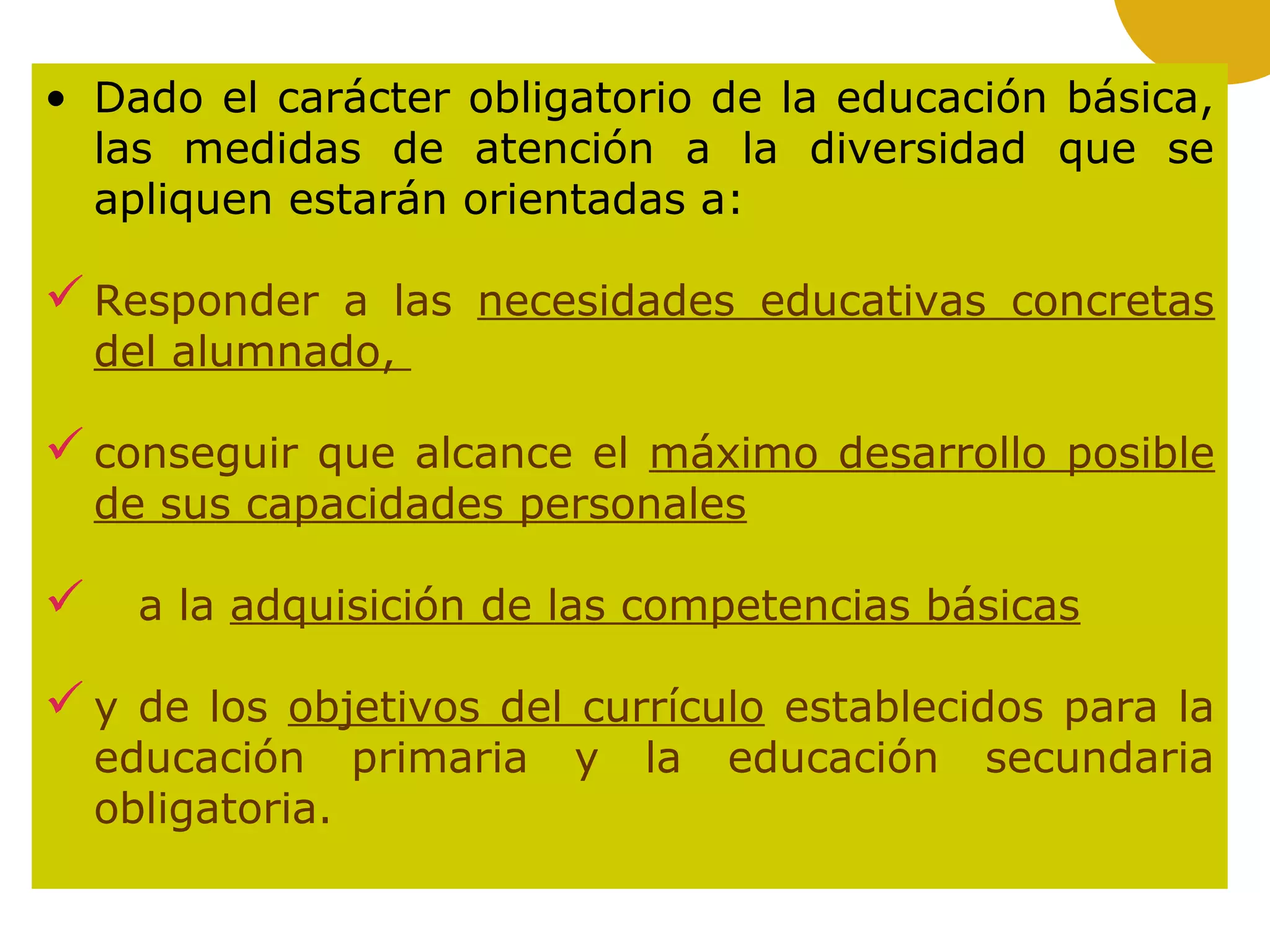 • Dado el carácter obligatorio de la educación básica,
las medidas de atención a la diversidad que se
apliquen estarán orientadas a:
Responder a las necesidades educativas concretas
del alumnado,
conseguir que alcance el máximo desarrollo posible
de sus capacidades personales
 a la adquisición de las competencias básicas
y de los objetivos del currículo establecidos para la
educación primaria y la educación secundaria
obligatoria.
 