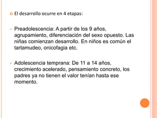  El desarrollo ocurre en 4 etapas:
 Preadolescencia: A partir de los 9 años,
agrupamiento, diferenciación del sexo opuesto. Las
niñas comienzan desarrollo. En niños es común el
tartamudeo, onicofagia etc.
 Adolescencia temprana: De 11 a 14 años,
crecimiento acelerado, pensamiento concreto, los
padres ya no tienen el valor tenían hasta ese
momento.
 