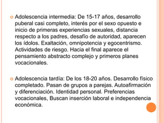  Adolescencia intermedia: De 15-17 años, desarrollo
puberal casi completo, interés por el sexo opuesto e
inicio de primeras experiencias sexuales, distancia
respecto a los padres, desafío de autoridad, aparecen
los ídolos. Exaltación, omnipotencia y egocentrismo.
Actividades de riesgo. Hacia el final aparece el
pensamiento abstracto complejo y primeros planes
vocacionales.
 Adolescencia tardía: De los 18-20 años. Desarrollo físico
completado. Pasan de grupos a parejas. Autoafirmación
y diferenciación. Identidad personal. Preferencias
vocacionales, Buscan inserción laboral e independencia
económica.
 