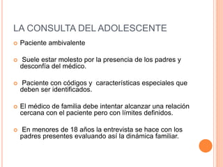 LA CONSULTA DEL ADOLESCENTE
 Paciente ambivalente
 Suele estar molesto por la presencia de los padres y
desconfía del médico.
 Paciente con códigos y características especiales que
deben ser identificados.
 El médico de familia debe intentar alcanzar una relación
cercana con el paciente pero con límites definidos.
 En menores de 18 años la entrevista se hace con los
padres presentes evaluando así la dinámica familiar.
 