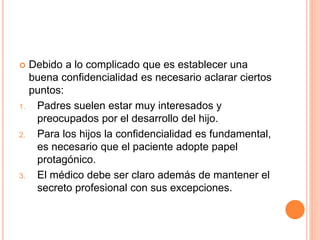 Debido a lo complicado que es establecer una
buena confidencialidad es necesario aclarar ciertos
puntos:
1. Padres suelen estar muy interesados y
preocupados por el desarrollo del hijo.
2. Para los hijos la confidencialidad es fundamental,
es necesario que el paciente adopte papel
protagónico.
3. El médico debe ser claro además de mantener el
secreto profesional con sus excepciones.
 