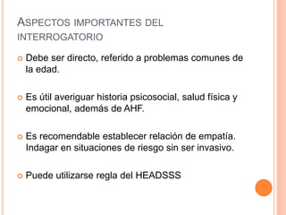 ASPECTOS IMPORTANTES DEL
INTERROGATORIO
 Debe ser directo, referido a problemas comunes de
la edad.
 Es útil averiguar historia psicosocial, salud física y
emocional, además de AHF.
 Es recomendable establecer relación de empatía.
Indagar en situaciones de riesgo sin ser invasivo.
 Puede utilizarse regla del HEADSSS
 