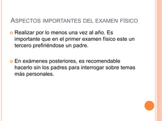 ASPECTOS IMPORTANTES DEL EXAMEN FÍSICO
 Realizar por lo menos una vez al año. Es
importante que en el primer examen físico este un
tercero prefiriéndose un padre.
 En exámenes posteriores, es recomendable
hacerlo sin los padres para interrogar sobre temas
más personales.
 