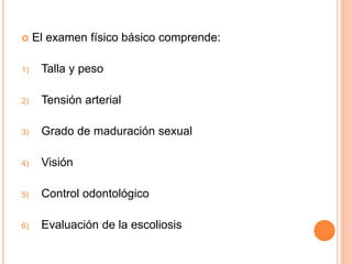  El examen físico básico comprende:
1) Talla y peso
2) Tensión arterial
3) Grado de maduración sexual
4) Visión
5) Control odontológico
6) Evaluación de la escoliosis
 