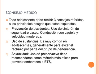CONSEJO MÉDICO
 Todo adolescente debe recibir 3 consejos referidos
a los principales riesgos que están expuestos:
1) Prevención de accidentes: Uso de cinturón de
seguridad o casco. Conducción con cautela y
velocidad moderada.
2) Uso de sustancias: Es muy común en
adolescentes, generalmente para evitar el
rechazo por parte del grupo de pertenencia.
3) Sexualidad: Uso de preservativo debe
recomendarse como método más eficaz para
prevenir embarazos o ETS.
 