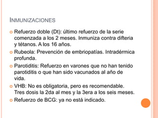 INMUNIZACIONES
 Refuerzo doble (Dt): último refuerzo de la serie
comenzada a los 2 meses. Inmuniza contra difteria
y tétanos. A los 16 años.
 Rubeola: Prevención de embriopatías. Intradérmica
profunda.
 Parotiditis: Refuerzo en varones que no han tenido
parotiditis o que han sido vacunados al año de
vida.
 VHB: No es obligatoria, pero es recomendable.
Tres dosis la 2da al mes y la 3era a los seis meses.
 Refuerzo de BCG: ya no está indicado.
 