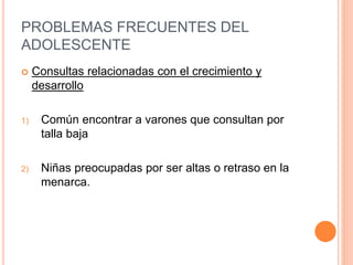 PROBLEMAS FRECUENTES DEL
ADOLESCENTE
 Consultas relacionadas con el crecimiento y
desarrollo
1) Común encontrar a varones que consultan por
talla baja
2) Niñas preocupadas por ser altas o retraso en la
menarca.
 