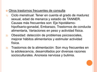  Otros trastornos frecuentes de consulta
1) Ciclo menstrual: Tener en cuenta el grado de madurez
sexual, edad de menarca y estadio de TANNER.
Causas más frecuentes son: Eje hipotálamo-
hipofisario-gonadal, Embarazo, Trastornos de conducta
alimentaria, Variaciones en peso y actividad física.
2) Obesidad: detección de problemas psicosociales,
mejorar hábitos alimentarios y estimular actividad
física.
3) Trastornos de la alimentación: Son muy frecuentes en
la adolescencia, desarrollados por diversas razones
socioculturales. Anorexia nerviosa y bulimia.
 