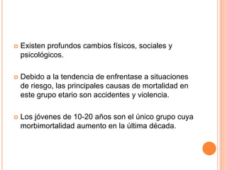  Existen profundos cambios físicos, sociales y
psicológicos.
 Debido a la tendencia de enfrentase a situaciones
de riesgo, las principales causas de mortalidad en
este grupo etario son accidentes y violencia.
 Los jóvenes de 10-20 años son el único grupo cuya
morbimortalidad aumento en la última década.
 