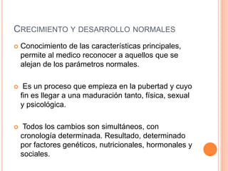 CRECIMIENTO Y DESARROLLO NORMALES
 Conocimiento de las características principales,
permite al medico reconocer a aquellos que se
alejan de los parámetros normales.
 Es un proceso que empieza en la pubertad y cuyo
fin es llegar a una maduración tanto, física, sexual
y psicológica.
 Todos los cambios son simultáneos, con
cronología determinada. Resultado, determinado
por factores genéticos, nutricionales, hormonales y
sociales.
 