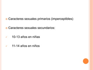  Caracteres sexuales primarios (imperceptibles)
 Caracteres sexuales secundarios:
 10-13 años en niñas
 11-14 años en niños
 