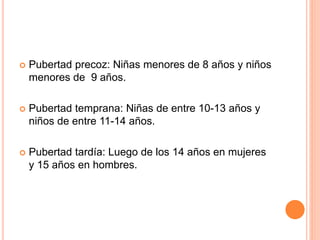  Pubertad precoz: Niñas menores de 8 años y niños
menores de 9 años.
 Pubertad temprana: Niñas de entre 10-13 años y
niños de entre 11-14 años.
 Pubertad tardía: Luego de los 14 años en mujeres
y 15 años en hombres.
 