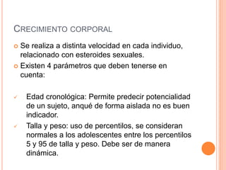 CRECIMIENTO CORPORAL
 Se realiza a distinta velocidad en cada individuo,
relacionado con esteroides sexuales.
 Existen 4 parámetros que deben tenerse en
cuenta:
 Edad cronológica: Permite predecir potencialidad
de un sujeto, anqué de forma aislada no es buen
indicador.
 Talla y peso: uso de percentilos, se consideran
normales a los adolescentes entre los percentilos
5 y 95 de talla y peso. Debe ser de manera
dinámica.
 