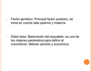  Factor genético: Principal factor predictor, se
toma en cuenta talla paterna y materna.
 Edad ósea: Maduración del esqueleto, es uno de
los mejores parámetros para definir el
crecimiento. Método sencillo y económico
 