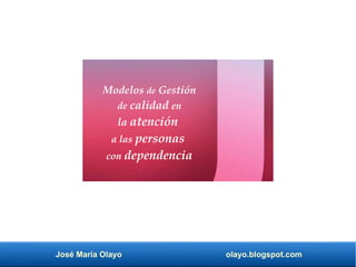 José María Olayo olayo.blogspot.com
Modelos de Gestión
de calidad en
la atención
a las personas
con dependencia
 