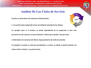 Análisis De Los Ciclos de Servicio Consiste en determinar dos elementos fundamentales : 1. Las preferencias temporales de las necesidad de atención de los clientes.  Un ejemplo claro es el turismo, en donde dependiendo de la temporada se hace mas necesario invertir mayores recursos humanos y físicos para atender a las personas. 2. Determinar las carencias del cliente, bajo parámetros de ciclos de atención Un ejemplo es cuando se renuevan suscripciones a revistas, en donde se puede mantener un control sobre el cliente y sus preferencias. 