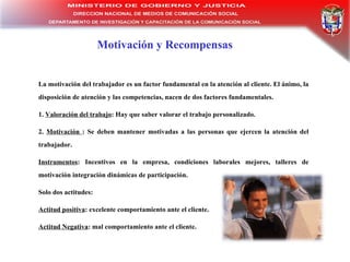 Motivación y Recompensas La motivación del trabajador es un factor fundamental en la atención al cliente. El ánimo, la disposición de atención y las competencias, nacen de dos factores fundamentales. 1.  Valoración del trabajo : Hay que saber valorar el trabajo personalizado. 2.  Motivación  : Se deben mantener motivadas a las personas que ejercen la atención del trabajador. Instrumentos : Incentivos en la empresa, condiciones laborales mejores, talleres de motivación integración dinámicas de participación. Solo dos actitudes: Actitud positiva : excelente comportamiento ante el cliente.  Actitud Negativa : mal comportamiento ante el cliente. 