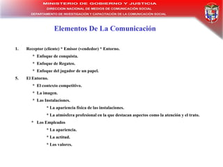Elementos De La Comunicación Receptor (cliente) * Emisor (vendedor) * Entorno. *  Enfoque de conquista. *  Enfoque de Regateo. *  Enfoque del jugador de un papel. El Entorno. *  El contexto competitivo. *  La imagen. *  Las Instalaciones. * La apariencia física de las instalaciones.  * La atmósfera profesional en la que destacan aspectos como la atención y el trato.  *  Los Empleados * La apariencia. * La actitud. * Los valores. 