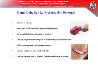 Como Debe Ser La Presentación Personal Saludar al cliente.  Tener una sonrisa amistosa. apariencia agradable.  En la medida de lo posible, dar su nombre.  Utilizar preguntas abiertas para conocer las necesidades del cliente.  El lenguaje corporal debe denotar respeto.  Cuando trata de tu o de usted al cliente  Utilizar el plural y no el singular cuando te refieras a tu tienda. 