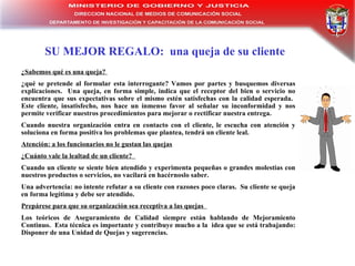 SU MEJOR REGALO:  una queja de su cliente ¿Sabemos qué es una queja?  ¿qué se pretende al formular esta interrogante? Vamos por partes y busquemos diversas explicaciones.  Una queja, en forma simple, indica que el receptor del bien o servicio no encuentra que sus expectativas sobre el mismo estén satisfechas con la calidad esperada.  Este cliente, insatisfecho, nos hace un inmenso favor al señalar su inconformidad y nos permite verificar nuestros procedimientos para mejorar o rectificar nuestra entrega. Cuando nuestra organización entra en contacto con el cliente, le escucha con atención y soluciona en forma positiva los problemas que plantea, tendrá un cliente leal.  Atención: a los funcionarios no le gustan las quejas   ¿Cuánto vale la lealtad de un cliente?  Cuando un cliente se siente bien atendido y experimenta pequeñas o grandes molestias con nuestros productos o servicios, no vacilará en hacérnoslo saber. Una advertencia: no intente refutar a su cliente con razones poco claras.  Su cliente se queja en forma legítima y debe ser atendido. Prepárese para que su organización sea receptiva a las quejas  Los teóricos de Aseguramiento de Calidad siempre están hablando de Mejoramiento Continuo.  Esta técnica es importante y contribuye mucho a la  idea que se está trabajando: Disponer de una Unidad de Quejas y sugerencias. 