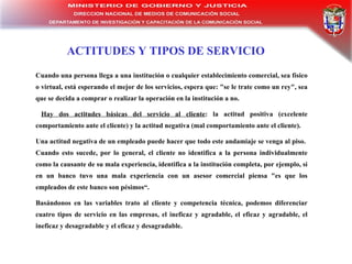 ACTITUDES Y TIPOS DE SERVICIO Cuando una persona llega a una institución o cualquier establecimiento comercial, sea físico o virtual, está esperando el mejor de los servicios, espera que: "se le trate como un rey", sea que se decida a comprar o realizar la operación en la institución a no. Hay dos actitudes básicas del servicio al cliente : la actitud positiva (excelente comportamiento ante el cliente) y la actitud negativa (mal comportamiento ante el cliente). Una actitud negativa de un empleado puede hacer que todo este andamiaje se venga al piso.  Cuando esto sucede, por lo general, el cliente no identifica a la persona individualmente como la causante de su mala experiencia, identifica a la institución completa, por ejemplo, si en un banco tuvo una mala experiencia con un asesor comercial piensa "es que los empleados de este banco son pésimos“. Basándonos en las variables trato al cliente y competencia técnica, podemos diferenciar cuatro tipos de servicio en las empresas, el ineficaz y agradable, el eficaz y agradable, el ineficaz y desagradable y el eficaz y desagradable. 