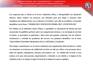 Las empresas que se sitúan en el tercer cuadrante, Eficaz y Desagradable son altamente eficaces, saben realizar sus procesos, son eficientes pero por llegar a alcanzar altos estándares de calidad técnica, no se enfocan en el cliente y por ello no son líderes. Se pueden identificar con la frase: "SOMOS MUY EFICIENTES PERO, MUY ANTIPÁTICOS“ Por último, en el cuadrante cuatro, Eficaz y Agradable, se encuentran las firmas que han encontrado el equilibrio perfecto entre sus competencias técnicas y su estrategia de servicio al cliente. si mezclamos la pulcritud y buen trato del segundo cuadrante con los sabores. consistencia y variedad de productos del tercero. Los podemos identificar con la frase "HACEMOS NUESTRO TRABAJO CON LA MÁXIMA CALIDAD“. Para llegar a posicionarse en el cuarto cuadrante una organización debe involucrar a todos sus elementos en el proceso de calidad del servicio, no sólo me refiero a las personas sino a todos los agentes, maquinaría, sistemas, proveedores, etc.  La calidad del servicio es una cadena en la que cada persona, departamento y elemento es un eslabón y si alguno de los eslabones cede o se rompe, la supervivencia de la empresa se pone en peligro.  