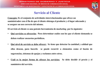 Servicio al Cliente Qu é  servicios se ofrecer án:   Para determinar cuáles son los que el cliente demanda se deben realizar encuestas periódicas.  Qué nivel de servicio se debe ofrecer:   Se tiene que detectar la cantidad y calidad que ellos desean, para hacerlo  se puede recurrir a elementos como el buzón de sugerencias, sistemas de quejas y reclamos entre otros. Cuál es la mejor forma de ofrecer los servicios:   Se debe decidir el precio y el suministro del servicio. Concepto:  Es el conjunto de actividades interrelacionadas que ofrece un suministrador con el fin de que el cliente obtenga el producto y el lugar adecuado y se asegure un uso correcto del mismo. El servicio al cliente es una potente herramienta de marketing   por lo siguiente: 
