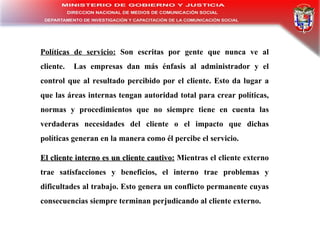 Políticas  d e  s ervicio :  Son  e scri ta s  p or  g ente  q ue  n unca  v e  a l  c liente .  Las empresas dan  más  énfasis al administrador y el control que al resultado percibido por el cliente. Esto da lugar a que las áreas internas tengan autoridad total para crear políticas, normas y procedimientos que no siempre tiene en cuenta las verdaderas necesidades del cliente o el impacto que dichas políticas generan en la manera como él percibe e l servicio. El  c liente  i nterno  e s  u n  c liente  c autivo :   Mientras el cliente externo trae satisfacciones y beneficios, el interno trae problemas y dificultades al trabajo. Esto genera un conflicto permanente cuyas consecuencias siempre terminan perjudicando al cliente externo. 