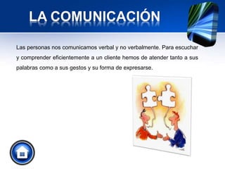 LA COMUNICACIÓN
Las personas nos comunicamos verbal y no verbalmente. Para escuchar
y comprender eficientemente a un cliente hemos de atender tanto a sus
palabras como a sus gestos y su forma de expresarse.
 