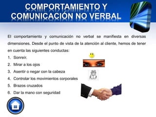 COMPORTAMIENTO Y
COMUNICACIÓN NO VERBAL
El comportamiento y comunicación no verbal se manifiesta en diversas
dimensiones. Desde el punto de vista de la atención al cliente, hemos de tener
en cuenta las siguientes conductas:
1. Sonreír.
2. Mirar a los ojos
3. Asentir o negar con la cabeza
4. Controlar los movimientos corporales
5. Brazos cruzados
6. Dar la mano con seguridad
 
