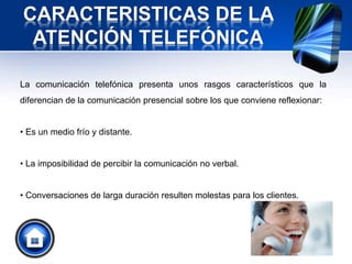 CARACTERISTICAS DE LA
ATENCIÓN TELEFÓNICA
La comunicación telefónica presenta unos rasgos característicos que la
diferencian de la comunicación presencial sobre los que conviene reflexionar:
• Es un medio frío y distante.
• La imposibilidad de percibir la comunicación no verbal.
• Conversaciones de larga duración resulten molestas para los clientes.
 