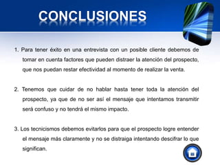 CONCLUSIONES
1. Para tener éxito en una entrevista con un posible cliente debemos de
tomar en cuenta factores que pueden distraer la atención del prospecto,
que nos puedan restar efectividad al momento de realizar la venta.
2. Tenemos que cuidar de no hablar hasta tener toda la atención del
prospecto, ya que de no ser así el mensaje que intentamos transmitir
será confuso y no tendrá el mismo impacto.
3. Los tecnicismos debemos evitarlos para que el prospecto logre entender
el mensaje más claramente y no se distraiga intentando descifrar lo que
significan.
 