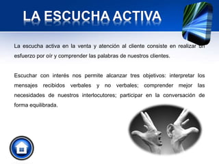 LA ESCUCHA ACTIVA
La escucha activa en la venta y atención al cliente consiste en realizar un
esfuerzo por oír y comprender las palabras de nuestros clientes.
Escuchar con interés nos permite alcanzar tres objetivos: interpretar los
mensajes recibidos verbales y no verbales; comprender mejor las
necesidades de nuestros interlocutores; participar en la conversación de
forma equilibrada.
 