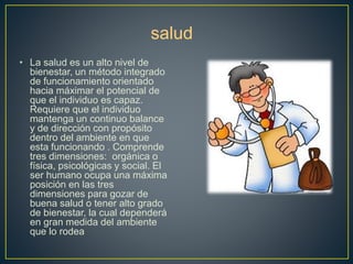 • La salud es un alto nivel de 
salud 
bienestar, un método integrado 
de funcionamiento orientado 
hacia máximar el potencial de 
que el individuo es capaz. 
Requiere que el individuo 
mantenga un continuo balance 
y de dirección con propósito 
dentro del ambiente en que 
esta funcionando . Comprende 
tres dimensiones: orgánica o 
física, psicológicas y social. El 
ser humano ocupa una máxima 
posición en las tres 
dimensiones para gozar de 
buena salud o tener alto grado 
de bienestar, la cual dependerá 
en gran medida del ambiente 
que lo rodea 
 