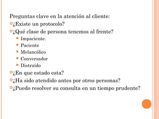 Preguntas clave en la atención al cliente:
¿Existe un protocolo?
¿Qué clase de persona tenemos al frente?
 Impaciente.
 Paciente
 Melancólico
 Conversador
 Distraído
¿En que estado esta?
¿Ha sido atendido antes por otros personas?
¿Puedo resolver su consulta en un tiempo prudente?
 