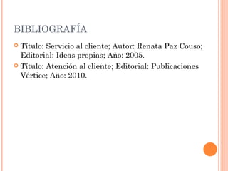 BIBLIOGRAFÍA
 Título: Servicio al cliente; Autor: Renata Paz Couso;
Editorial: Ideas propias; Año: 2005.
 Título: Atención al cliente; Editorial: Publicaciones
Vértice; Año: 2010.
 
