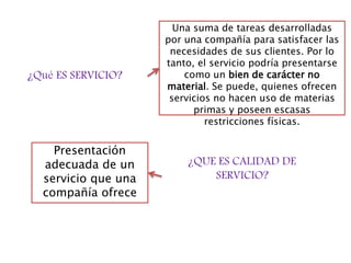 ¿Qué ES SERVICIO?
Una suma de tareas desarrolladas
por una compañía para satisfacer las
necesidades de sus clientes. Por lo
tanto, el servicio podría presentarse
como un bien de carácter no
material. Se puede, quienes ofrecen
servicios no hacen uso de materias
primas y poseen escasas
restricciones físicas.
¿QUE ES CALIDAD DE
SERVICIO?
Presentación
adecuada de un
servicio que una
compañía ofrece
 