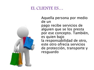 EL CLIENTE ES…
Aquella persona por medio
de un
pago recibe servicios de
alguien que se los presta
por ese concepto. También,
es quien bajo
la responsabilidad de otro,
este otro ofrecía servicios
de protección, transporte y
resguardo
 