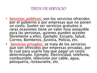 TIPOS DE SERVICIO
• Servicios públicos: son los servicios ofrecidos
por el gobierno o por empresas que no ponen
un costo. Suelen ser servicios gratuitos o
raras ocasiones tiene un valor muy asequible
para las personas, quienes pueden acceder
libremente a ellos. Ejemplo: Escuela, Salud,
Correo, Bomberos, Justicia, Policía, etc.
• Servicios privados: se trata de los servicios
que son ofrecidos por empresas privadas, por
lo cual para usarlo hay que pagar un costo
determinado. Ejemplo: Electricidad, telefonía,
combustible, televisión por cable, agua,
peluquería, restaurante, etc.
 