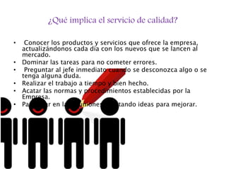 ¿Qué implica el servicio de calidad?
• Conocer los productos y servicios que ofrece la empresa,
actualizándonos cada día con los nuevos que se lancen al
mercado.
• Dominar las tareas para no cometer errores.
• Preguntar al jefe inmediato cuando se desconozca algo o se
tenga alguna duda.
• Realizar el trabajo a tiempo y bien hecho.
• Acatar las normas y procedimientos establecidas por la
Empresa.
• Participar en las reuniones aportando ideas para mejorar.
 