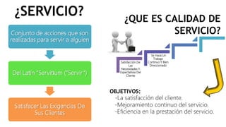 ¿SERVICIO?
Conjunto de acciones que son
realizadas para servir a alguien
Del Latín “Servitĭum (“Servir“)
Satisfacer Las Exigencias De
Sus Clientes
¿QUE ES CALIDAD DE
SERVICIO?
Satisfacción De
Las
Necesidades Y
Expectativas Del
Cliente
Se Hace Un
Trabajo
Continuo Y Bien
Direccionado
OBJETIVOS:
-La satisfacción del cliente.
-Mejoramiento continuo del servicio.
-Eficiencia en la prestación del servicio.
 