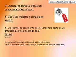 1º Empresas se centran e ofrecernos CARACTERISTICAS TECNICAS.2º Más tarde empiezan a competir en PRECIO.3º Los clientes se dan cuenta que el verdadero coste de un producto o servicio depende de la CALIDA Ej: Toyota.Los consumidores compran esperando que los traten bien.  Evalúan los esfuerzos de los vendedores – Promesas del valor de la COMPRA 