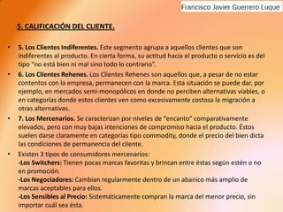 5. CALIFICACIÓN DEL CLIENTE.5. Los Clientes Indiferentes. Este segmento agrupa a aquellos clientes que son indiferentes al producto. En cierta forma, su actitud hacia el producto o servicio es del tipo “no está bien ni mal sino todo lo contrario”.6. Los Clientes Rehenes. Los Clientes Rehenes son aquellos que, a pesar de no estar contentos con la empresa, permanecen con la marca. Esta situación se puede dar, por ejemplo, en mercados semi-monopólicos en donde no perciben alternativas viables, o en categorías donde estos clientes ven como excesivamente costosa la migración a otras alternativas.7. Los Mercenarios. Se caracterizan por niveles de “encanto” comparativamente elevados, pero con muy bajas intenciones de compromiso hacia el producto. Éstos suelen darse claramente en categorías tipo commodity, donde el precio del bien dicta las condiciones de permanencia del cliente.Existen 3 tipos de consumidores mercenarios:-Los Switchers: Tienen pocas marcas favoritas y brincan entre éstas según estén o no en promoción.-Los Negociadores: Cambian regularmente dentro de un abanico más amplio de marcas aceptables para ellos.-Los Sensibles al Precio: Sistemáticamente compran la marca del menor precio, sin importar cuál sea ésta.