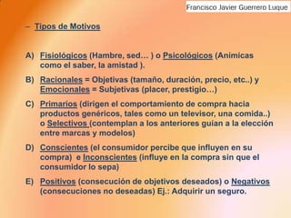 Tipos de MotivosFisiológicos (Hambre, sed… ) o Psicológicos (Anímicas como el saber, la amistad ).Racionales = Objetivas (tamaño, duración, precio, etc..) y Emocionales = Subjetivas (placer, prestigio…)Primarios (dirigen el comportamiento de compra hacia productos genéricos, tales como un televisor, una comida..)  o Selectivos (contemplan a los anteriores guían a la elección entre marcas y modelos)Conscientes (el consumidor percibe que influyen en su compra)  e Inconscientes (influye en la compra sin que el consumidor lo sepa) Positivos (consecución de objetivos deseados) o Negativos (consecuciones no deseadas) Ej.: Adquirir un seguro.