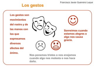 Los gestosLos gestos son movimientos del rostro y de las manos con los que expresamos diversos afectos del ánimo.	Sonreímos cuando estamos alegres o algo nos causa gracia.Nos ponemos tristes o nos enojamos cuando algo nos molesta o nos hace daño.